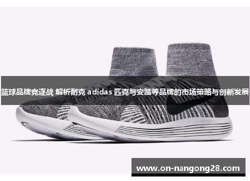 篮球品牌竞逐战 解析耐克 adidas 匹克与安踏等品牌的市场策略与创新发展