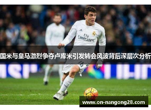 国米与皇马激烈争夺卢库米引发转会风波背后深层次分析