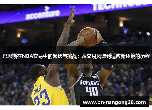 巴恩斯在NBA交易中的起伏与挑战：从交易风波到适应新环境的历程