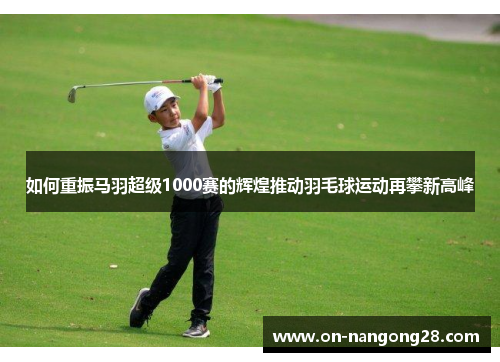 如何重振马羽超级1000赛的辉煌推动羽毛球运动再攀新高峰