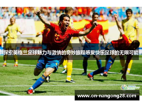 探索英格兰足球魅力与激情的奇妙旅程感受快乐足球的无限可能