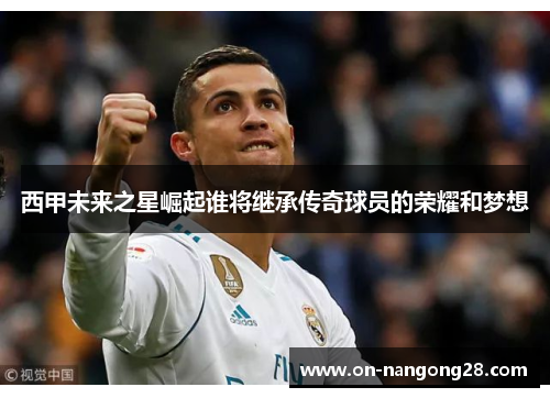 西甲未来之星崛起谁将继承传奇球员的荣耀和梦想