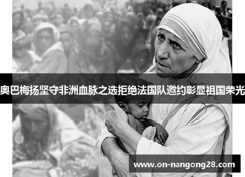 奥巴梅扬坚守非洲血脉之选拒绝法国队邀约彰显祖国荣光 奥巴梅扬坚守非洲血脉之选拒绝法国队邀约彰显祖国荣光