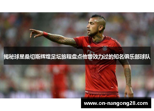 揭秘球星桑切斯辉煌足坛旅程盘点他曾效力过的知名俱乐部球队