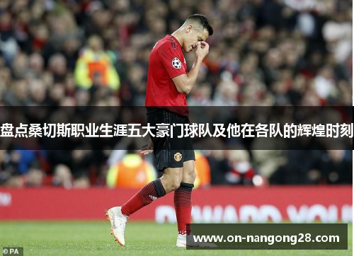 盘点桑切斯职业生涯五大豪门球队及他在各队的辉煌时刻